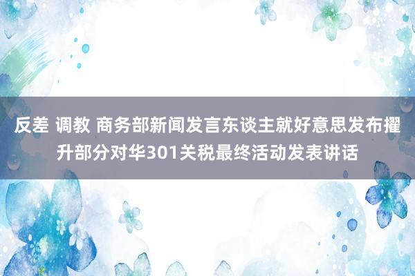 反差 调教 商务部新闻发言东谈主就好意思发布擢升部分对华301关税最终活动发表讲话