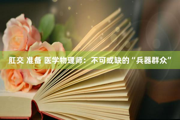 肛交 准备 医学物理师：不可或缺的“兵器群众”