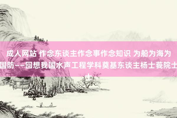 成人网站 作念东谈主作念事作念知识 为船为海为国防——回想我国水声工程学科奠基东谈主杨士莪院士