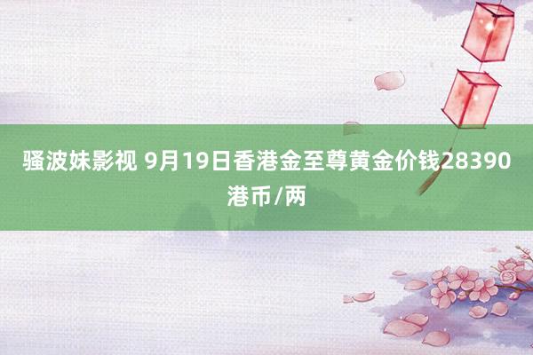 骚波妹影视 9月19日香港金至尊黄金价钱28390港币/两