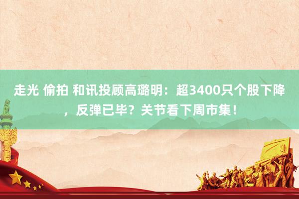 走光 偷拍 和讯投顾高璐明：超3400只个股下降，反弹已毕？关节看下周市集！