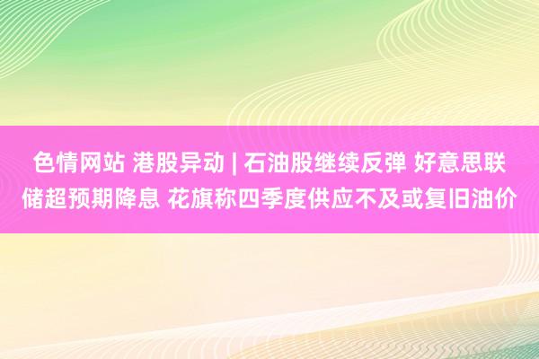 色情网站 港股异动 | 石油股继续反弹 好意思联储超预期降息 花旗称四季度供应不及或复旧油价