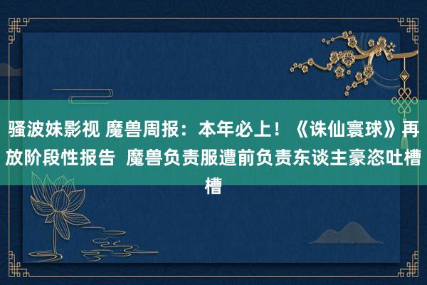 骚波妹影视 魔兽周报：本年必上！《诛仙寰球》再放阶段性报告  魔兽负责服遭前负责东谈主豪恣吐槽