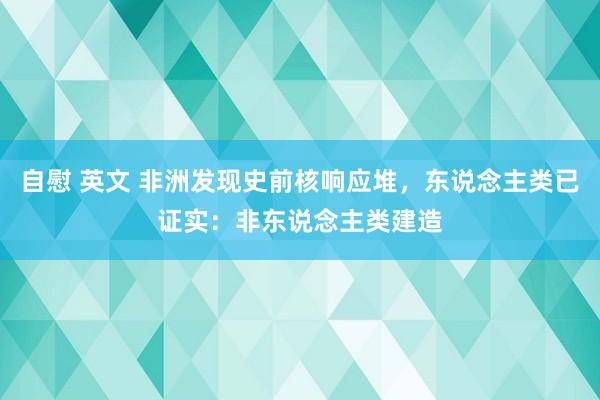 自慰 英文 非洲发现史前核响应堆，东说念主类已证实：非东说念主类建造