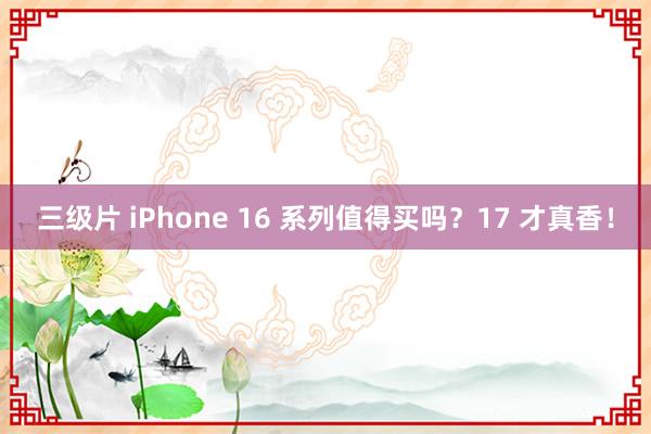 三级片 iPhone 16 系列值得买吗？17 才真香！