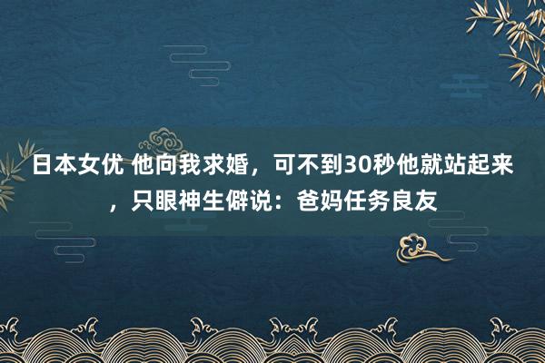 日本女优 他向我求婚，可不到30秒他就站起来，只眼神生僻说：爸妈任务良友