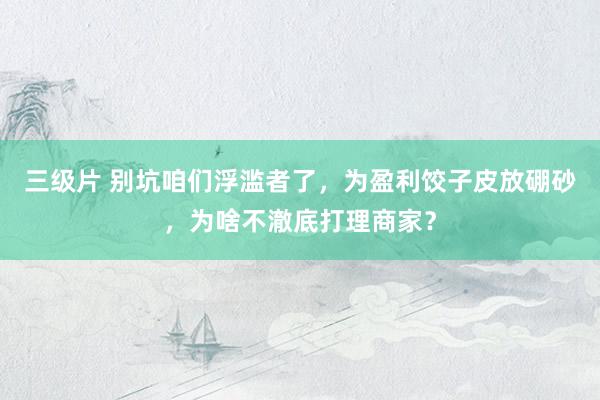 三级片 别坑咱们浮滥者了，为盈利饺子皮放硼砂，为啥不澈底打理商家？