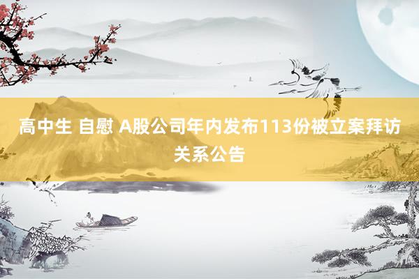 高中生 自慰 A股公司年内发布113份被立案拜访关系公告