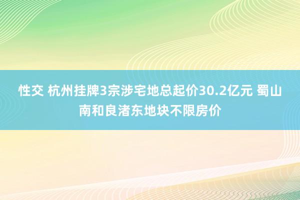 性交 杭州挂牌3宗涉宅地总起价30.2亿元 蜀山南和良渚东地块不限房价