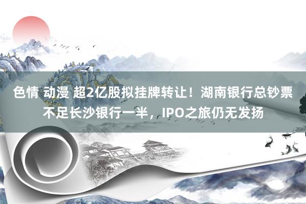 色情 动漫 超2亿股拟挂牌转让！湖南银行总钞票不足长沙银行一半，IPO之旅仍无发扬