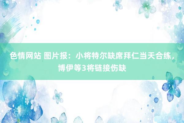 色情网站 图片报：小将特尔缺席拜仁当天合练，博伊等3将链接伤缺