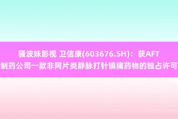 骚波妹影视 卫信康(603676.SH)：获AFT制药公司一款非阿片类静脉打针镇痛药物的独占许可