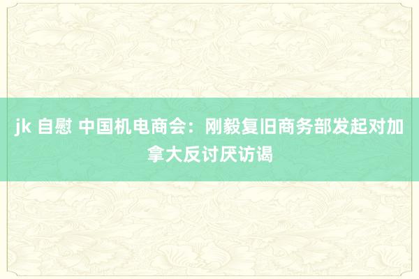 jk 自慰 中国机电商会：刚毅复旧商务部发起对加拿大反讨厌访谒