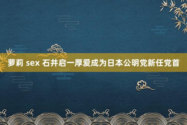 萝莉 sex 石井启一厚爱成为日本公明党新任党首