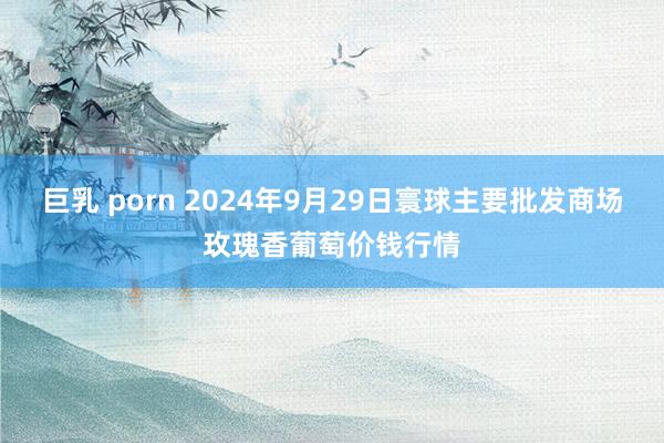 巨乳 porn 2024年9月29日寰球主要批发商场玫瑰香葡萄价钱行情