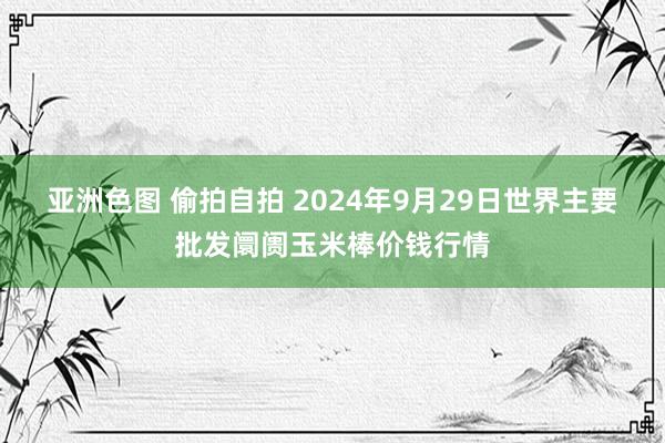 亚洲色图 偷拍自拍 2024年9月29日世界主要批发阛阓玉米棒价钱行情