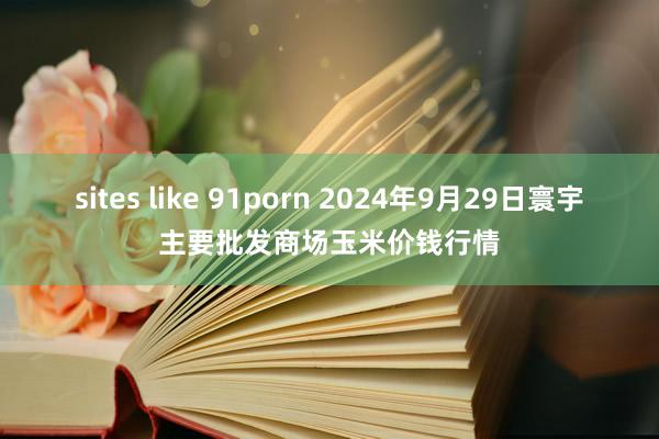 sites like 91porn 2024年9月29日寰宇主要批发商场玉米价钱行情