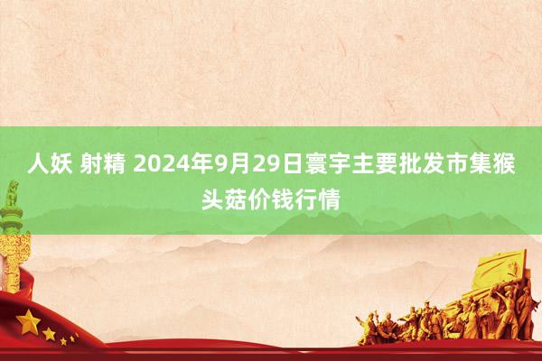 人妖 射精 2024年9月29日寰宇主要批发市集猴头菇价钱行情