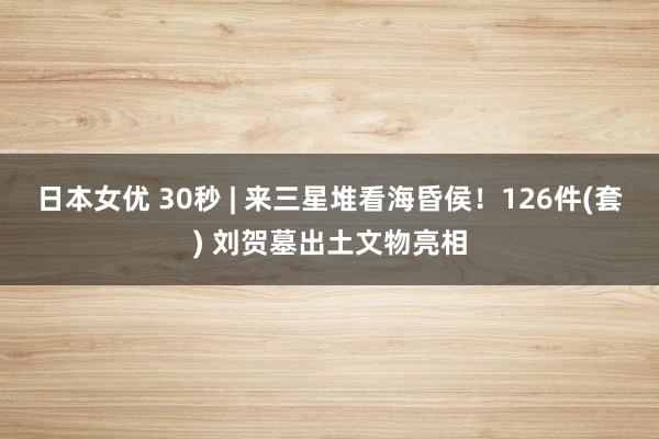 日本女优 30秒 | 来三星堆看海昏侯！126件(套) 刘贺墓出土文物亮相