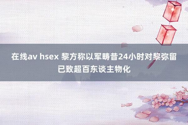 在线av hsex 黎方称以军畴昔24小时对黎弥留已致超百东谈主物化