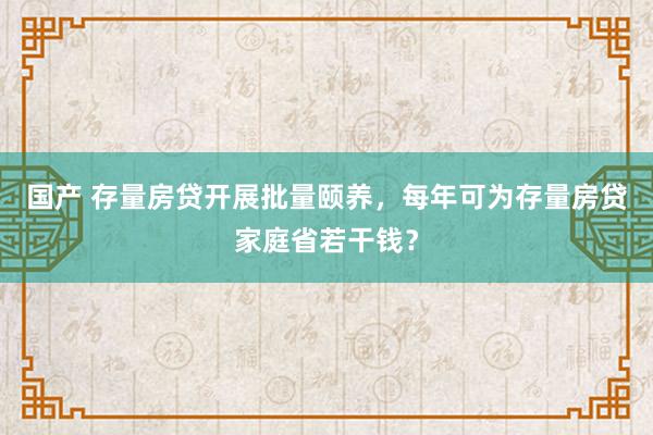 国产 存量房贷开展批量颐养，每年可为存量房贷家庭省若干钱？