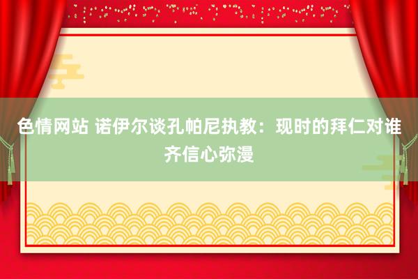 色情网站 诺伊尔谈孔帕尼执教：现时的拜仁对谁齐信心弥漫