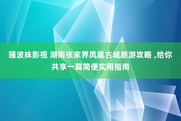 骚波妹影视 湖南张家界凤凰古城旅游攻略 ，给你共享一篇简便实用指南