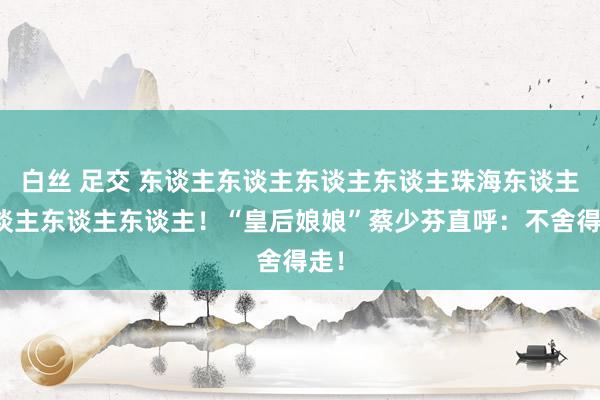 白丝 足交 东谈主东谈主东谈主东谈主珠海东谈主东谈主东谈主东谈主！“皇后娘娘”蔡少芬直呼：不舍得走！