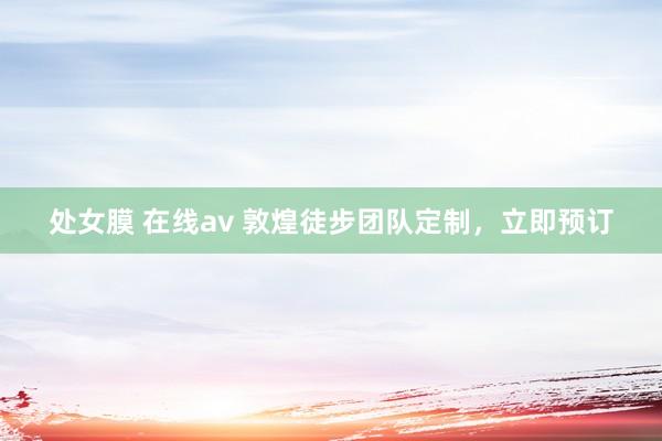 处女膜 在线av 敦煌徒步团队定制，立即预订