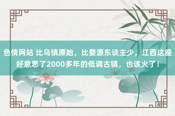 色情网站 比乌镇原始，比婺源东谈主少，江西这座好意思了2000多年的低调古镇，也该火了！