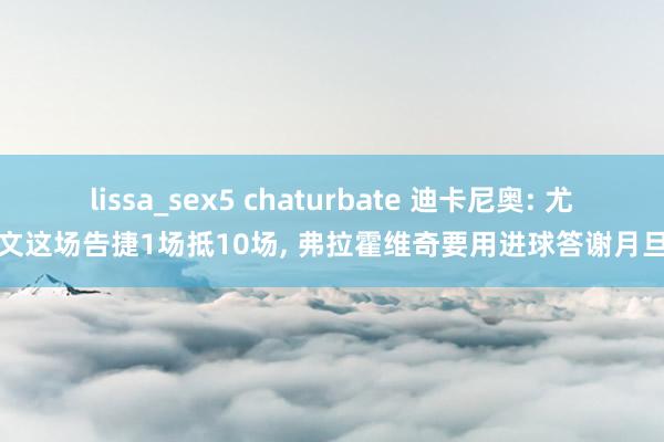 lissa_sex5 chaturbate 迪卡尼奥: 尤文这场告捷1场抵10场， 弗拉霍维奇要用进球答谢月旦