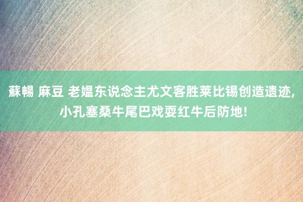 蘇暢 麻豆 老媪东说念主尤文客胜莱比锡创造遗迹， 小孔塞桑牛尾巴戏耍红牛后防地!