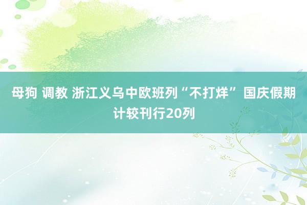 母狗 调教 浙江义乌中欧班列“不打烊” 国庆假期计较刊行20列