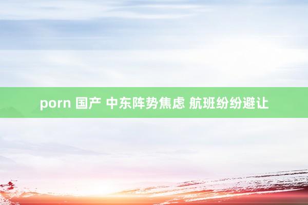 porn 国产 中东阵势焦虑 航班纷纷避让