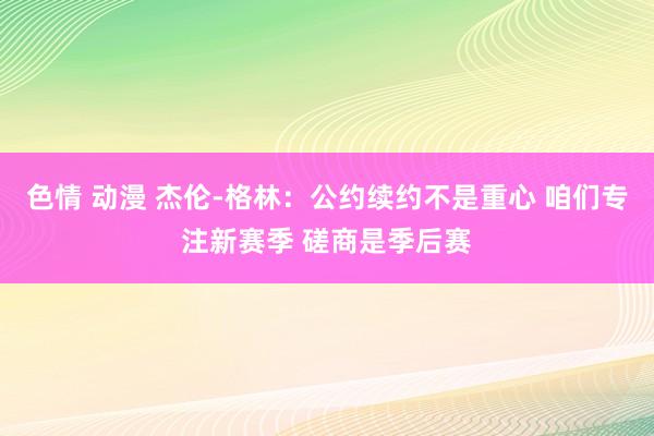 色情 动漫 杰伦-格林：公约续约不是重心 咱们专注新赛季 磋商是季后赛