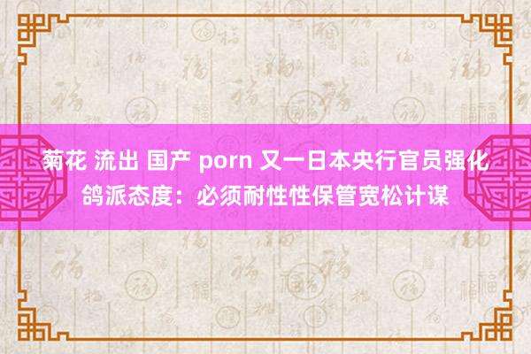 菊花 流出 国产 porn 又一日本央行官员强化鸽派态度：必须耐性性保管宽松计谋