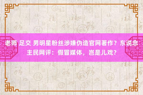 老师 足交 男明星粉丝涉嫌伪造官网著作？东说念主民网评：假冒媒体，岂是儿戏？