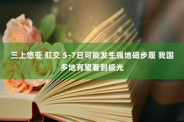 三上悠亚 肛交 5-7日可能发生强地磁步履 我国多地有望看到极光