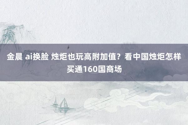 金晨 ai换脸 烛炬也玩高附加值？看中国烛炬怎样买通160国商场