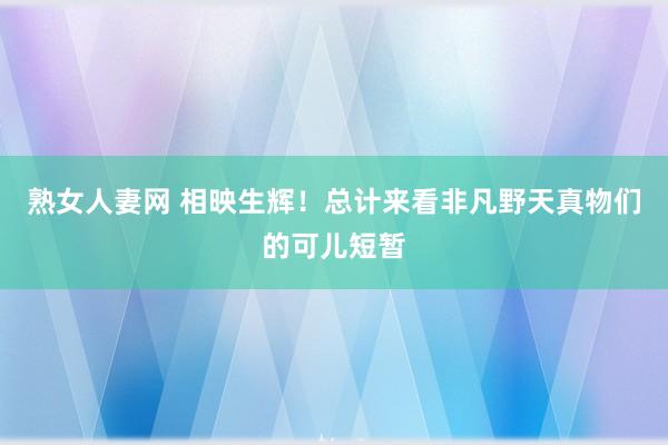 熟女人妻网 相映生辉！总计来看非凡野天真物们的可儿短暂