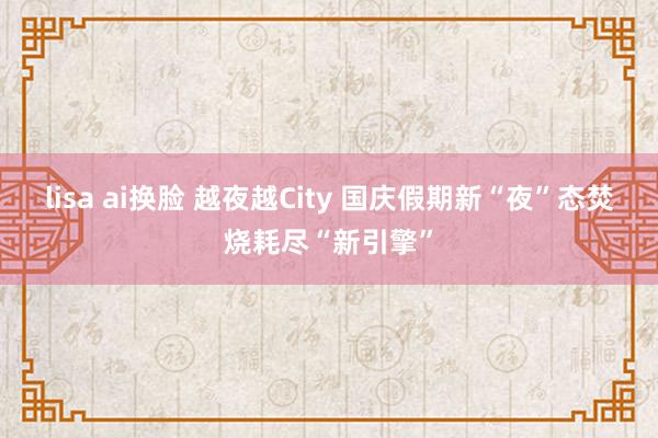 lisa ai换脸 越夜越City 国庆假期新“夜”态焚烧耗尽“新引擎”