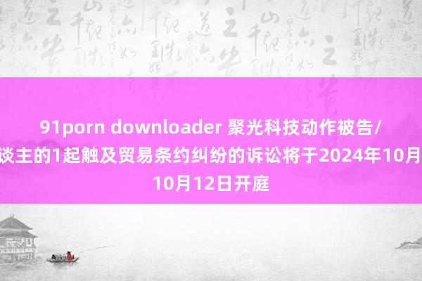 91porn downloader 聚光科技动作被告/被上诉东谈主的1起触及贸易条约纠纷的诉讼将于2024年10月12日开庭