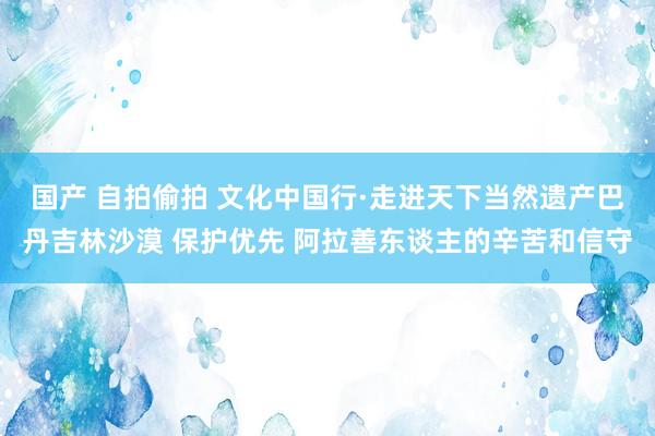 国产 自拍偷拍 文化中国行·走进天下当然遗产巴丹吉林沙漠 保护优先 阿拉善东谈主的辛苦和信守