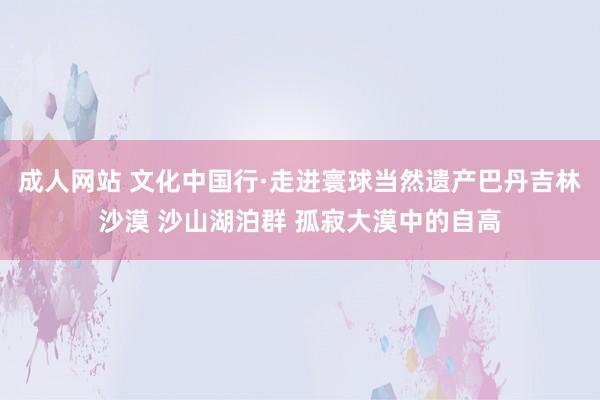 成人网站 文化中国行·走进寰球当然遗产巴丹吉林沙漠 沙山湖泊群 孤寂大漠中的自高