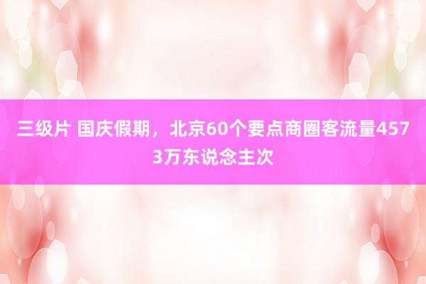 三级片 国庆假期，北京60个要点商圈客流量4573万东说念主次