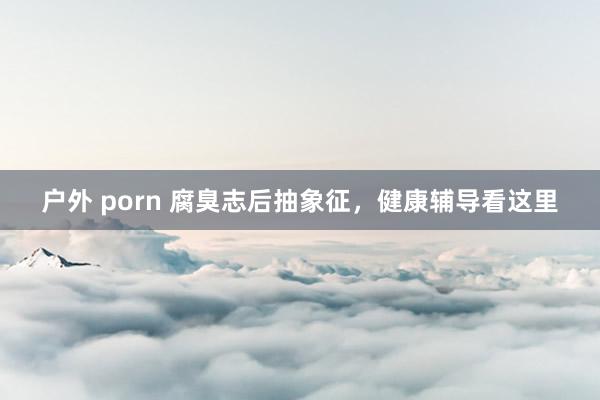 户外 porn 腐臭志后抽象征，健康辅导看这里