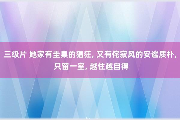 三级片 她家有圭臬的猖狂， 又有侘寂风的安谧质朴， 只留一室， 越住越自得