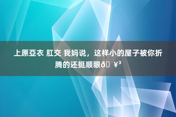 上原亞衣 肛交 我妈说，这样小的屋子被你折腾的还挺顺眼🥳