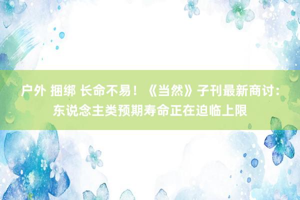 户外 捆绑 长命不易！《当然》子刊最新商讨：东说念主类预期寿命正在迫临上限