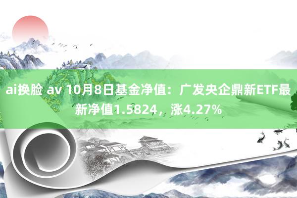 ai换脸 av 10月8日基金净值：广发央企鼎新ETF最新净值1.5824，涨4.27%